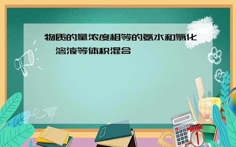 物质的量浓度相等的氨水和氯化铵溶液等体积混合,