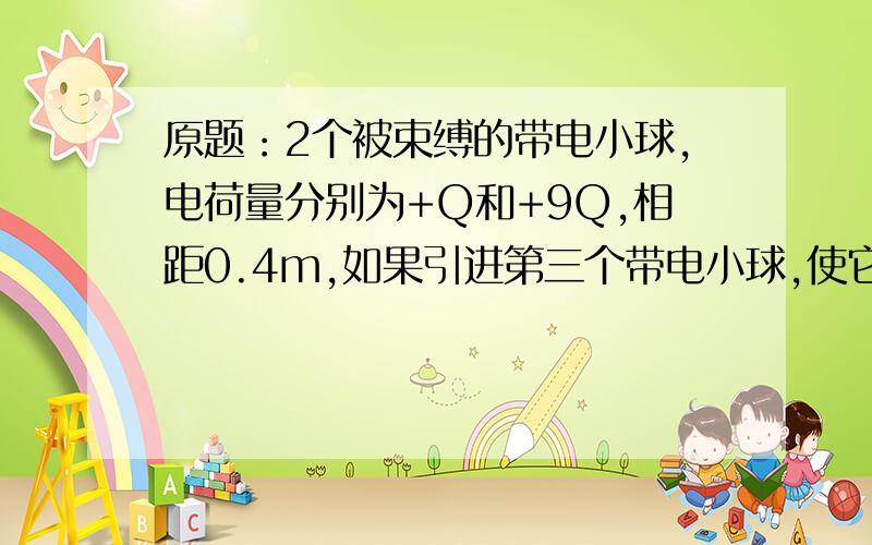 原题：2个被束缚的带电小球,电荷量分别为+Q和+9Q,相距0.4m,如果引进第三个带电小球,使它处于平衡状态,这个小球应