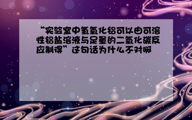 “实验室中氢氧化铝可以由可溶性铝盐溶液与足量的二氧化碳反应制得”这句话为什么不对啊