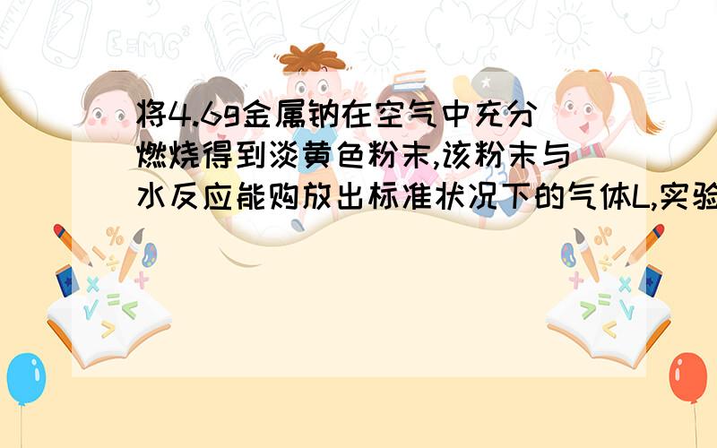 将4.6g金属钠在空气中充分燃烧得到淡黄色粉末,该粉末与水反应能购放出标准状况下的气体L,实验后所得溶液