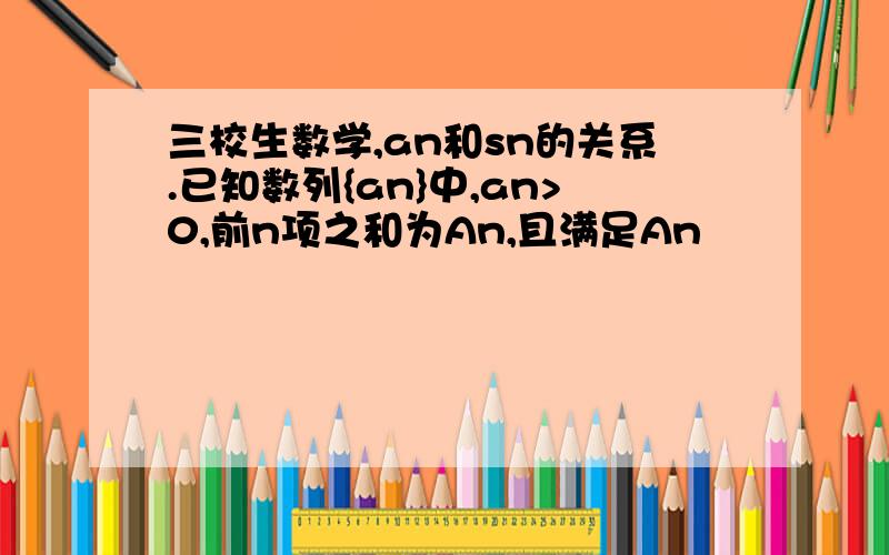 三校生数学,an和sn的关系.已知数列{an}中,an>0,前n项之和为An,且满足An