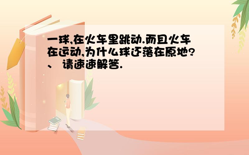 一球,在火车里跳动.而且火车在运动,为什么球还落在原地?、 请速速解答.