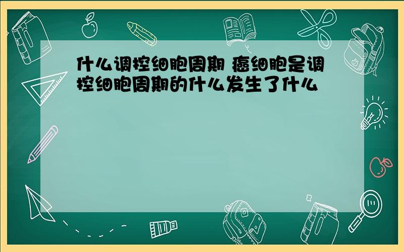 什么调控细胞周期 癌细胞是调控细胞周期的什么发生了什么