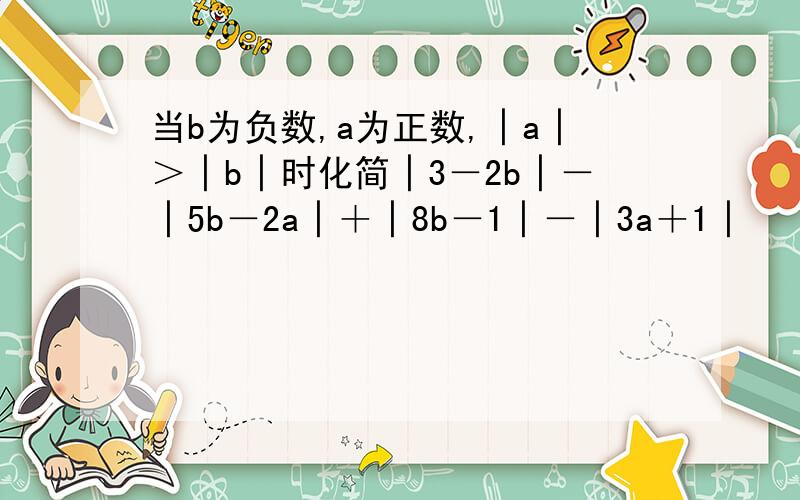 当b为负数,a为正数,│a│＞│b│时化简│3－2b│－│5b－2a│＋│8b－1│－│3a＋1│