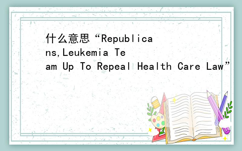 什么意思“Republicans,Leukemia Team Up To Repeal Health Care Law”