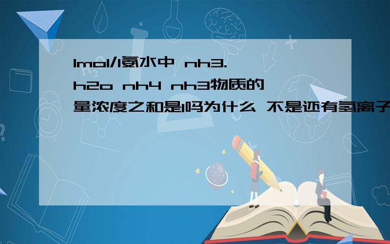 1mol/l氨水中 nh3.h2o nh4 nh3物质的量浓度之和是1吗为什么 不是还有氢离子