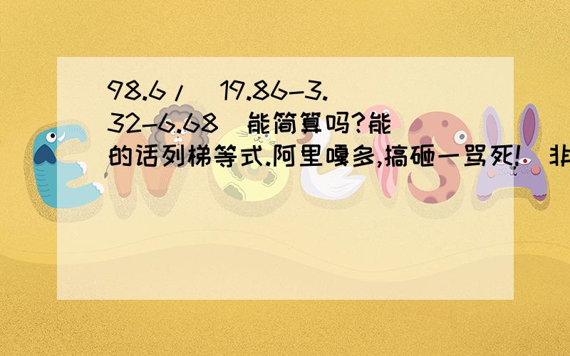 98.6/（19.86-3.32-6.68）能简算吗?能的话列梯等式.阿里嘎多,搞砸一骂死!（非常谢谢）