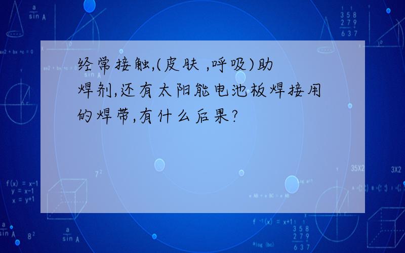 经常接触,(皮肤 ,呼吸)助焊剂,还有太阳能电池板焊接用的焊带,有什么后果?