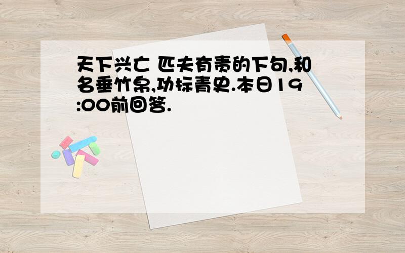 天下兴亡 匹夫有责的下句,和名垂竹帛,功标青史.本日19:00前回答.