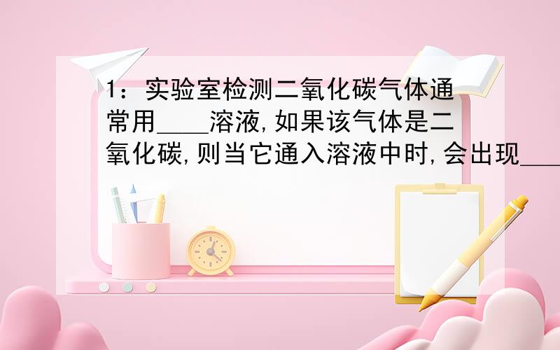 1：实验室检测二氧化碳气体通常用＿＿溶液,如果该气体是二氧化碳,则当它通入溶液中时,会出现＿＿现象.