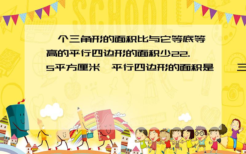 一个三角形的面积比与它等底等高的平行四边形的面积少22.5平方厘米,平行四边形的面积是【】三角形的面积