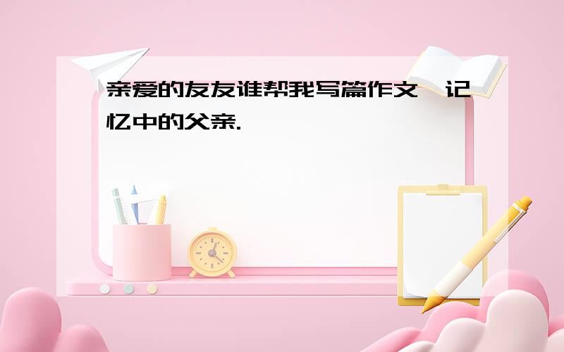 亲爱的友友谁帮我写篇作文,记忆中的父亲.