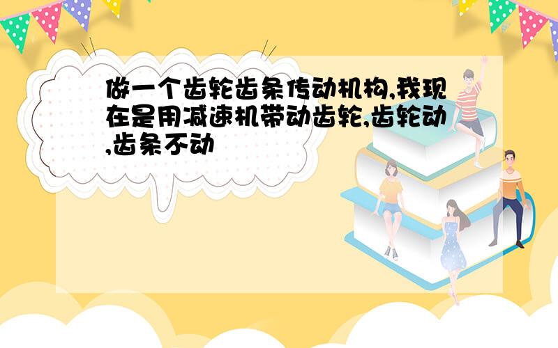 做一个齿轮齿条传动机构,我现在是用减速机带动齿轮,齿轮动,齿条不动