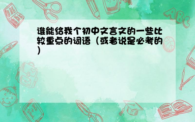 谁能给我个初中文言文的一些比较重点的词语（或者说是必考的）