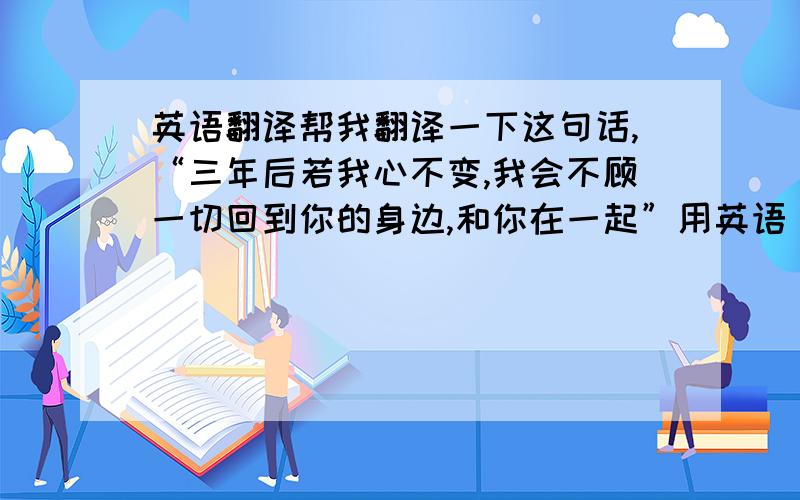 英语翻译帮我翻译一下这句话,“三年后若我心不变,我会不顾一切回到你的身边,和你在一起”用英语，要准确噢，不要在线翻译的、