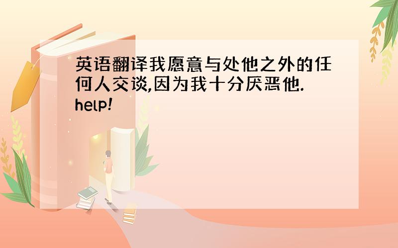 英语翻译我愿意与处他之外的任何人交谈,因为我十分厌恶他.help!