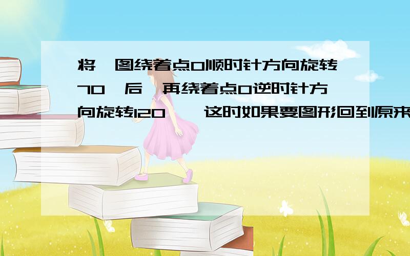 将一图绕着点O顺时针方向旋转70°后,再绕着点O逆时针方向旋转120°,这时如果要图形回到原来的位置,需将图