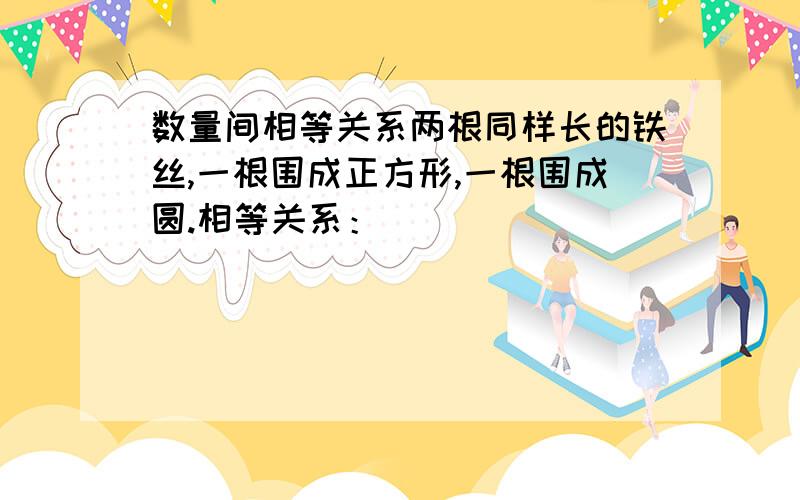 数量间相等关系两根同样长的铁丝,一根围成正方形,一根围成圆.相等关系：