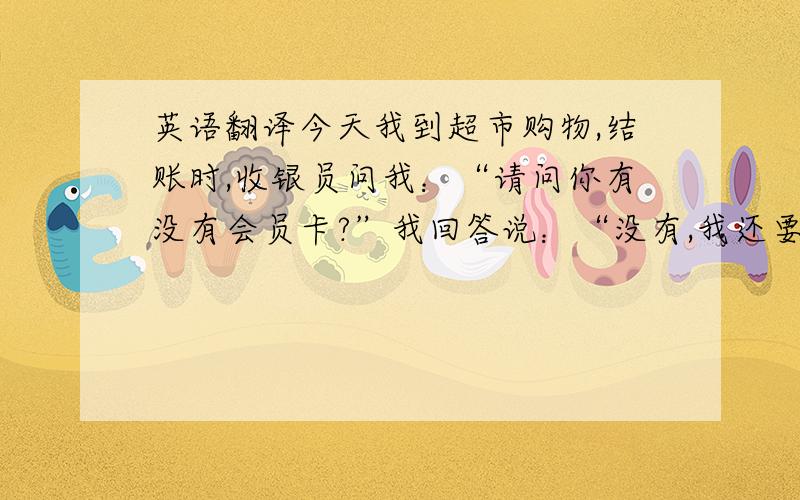 英语翻译今天我到超市购物,结账时,收银员问我：“请问你有没有会员卡?”我回答说：“没有,我还要个袋子.”接着,收银员说：