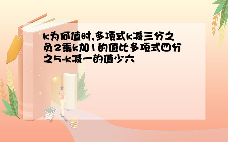 k为何值时,多项式k减三分之负2乘k加1的值比多项式四分之5-k减一的值少六