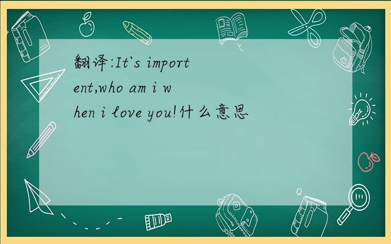 翻译:It`s importent,who am i when i love you!什么意思