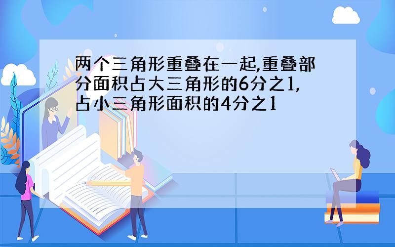 两个三角形重叠在一起,重叠部分面积占大三角形的6分之1,占小三角形面积的4分之1