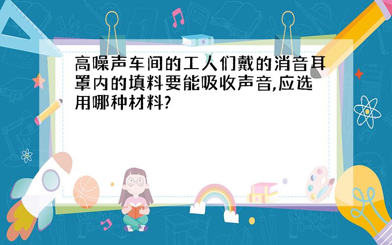 高噪声车间的工人们戴的消音耳罩内的填料要能吸收声音,应选用哪种材料?