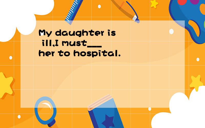 My daughter is ill,I must___her to hospital.