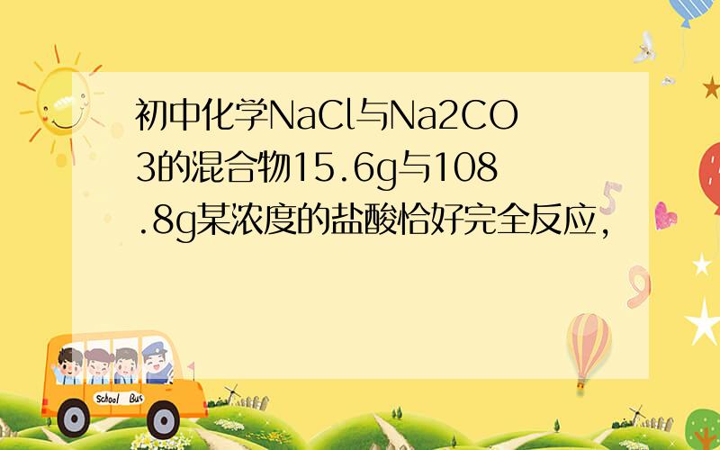 初中化学NaCl与Na2CO3的混合物15.6g与108.8g某浓度的盐酸恰好完全反应,