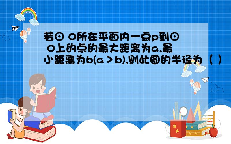 若⊙ 0所在平面内一点p到⊙ 0上的点的最大距离为a,最小距离为b(a＞b),则此圆的半径为（ ）