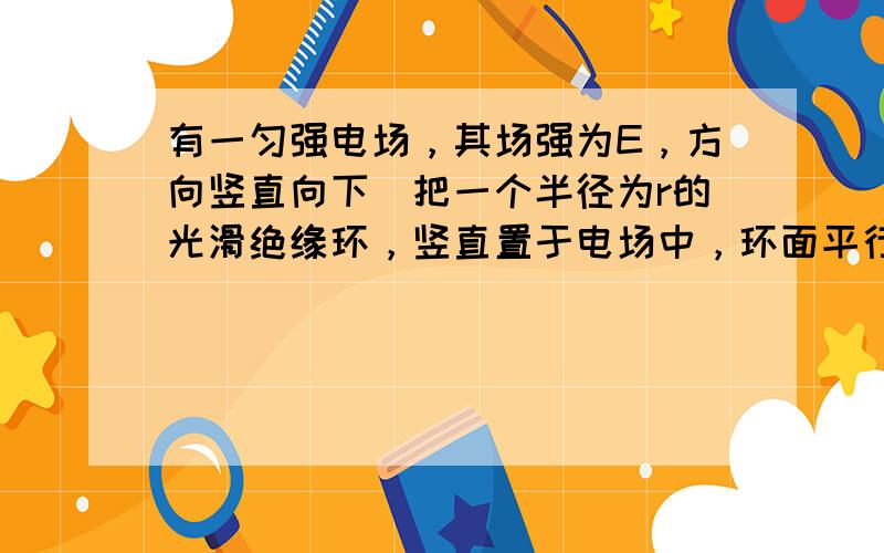 有一匀强电场，其场强为E，方向竖直向下．把一个半径为r的光滑绝缘环，竖直置于电场中，环面平行于电场线，环的顶点A穿有一个