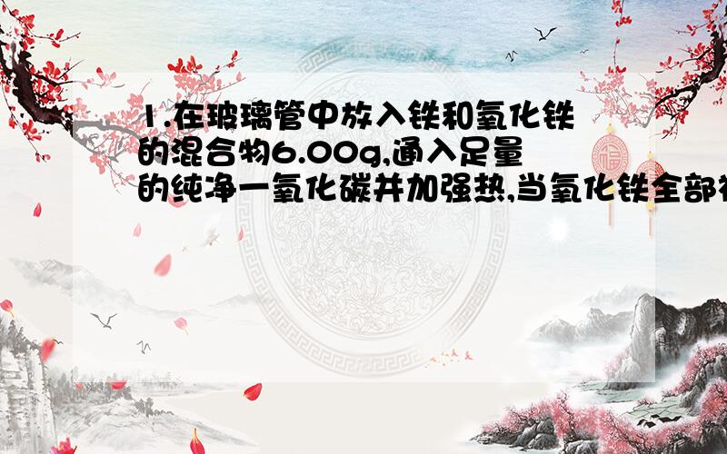 1.在玻璃管中放入铁和氧化铁的混合物6.00g,通入足量的纯净一氧化碳并加强热,当氧化铁全部被还原为铁时,最终得到固体残