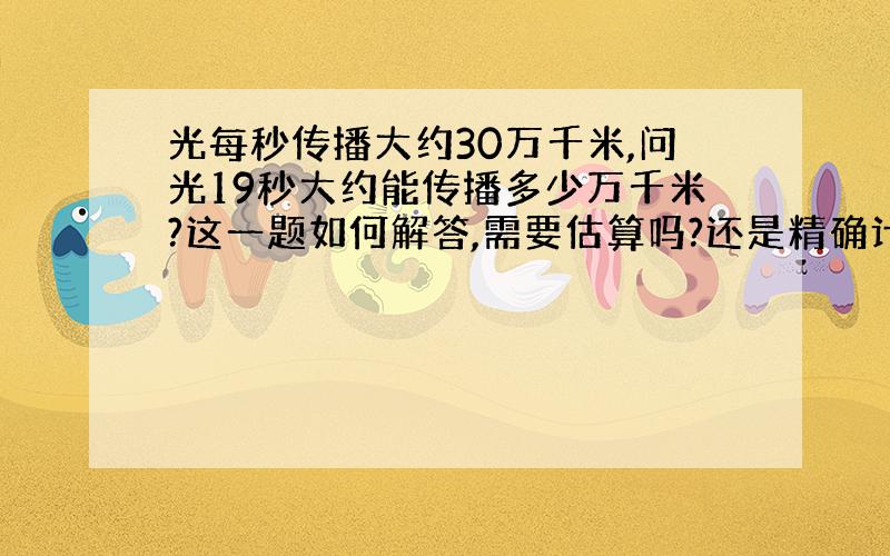 光每秒传播大约30万千米,问光19秒大约能传播多少万千米?这一题如何解答,需要估算吗?还是精确计算?