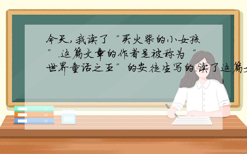 今天,我读了“买火柴的小女孩”.这篇文章的作者是被称为“世界童话之王”的安徒生写的.读了这篇文章后,是我的心久久不能平静