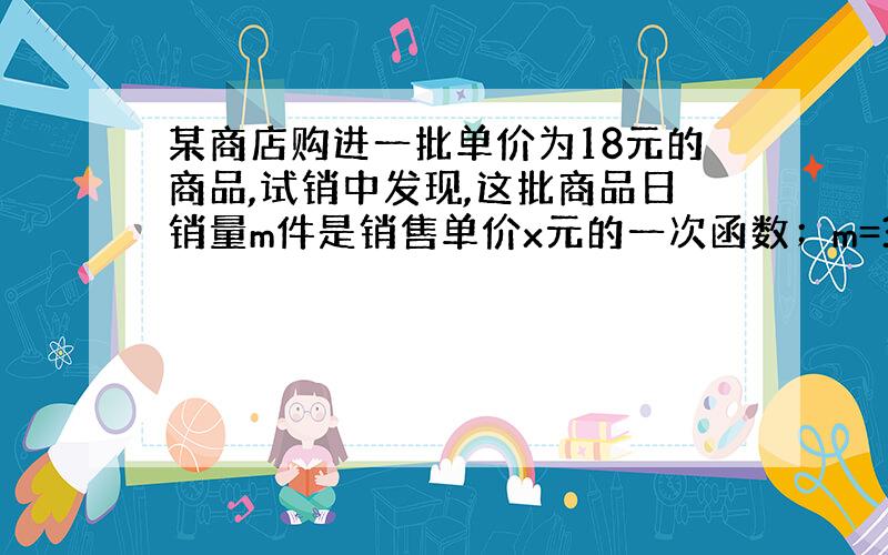 某商店购进一批单价为18元的商品,试销中发现,这批商品日销量m件是销售单价x元的一次函数；m=300-10x