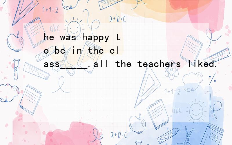 he was happy to be in the class_____,all the teachers liked.