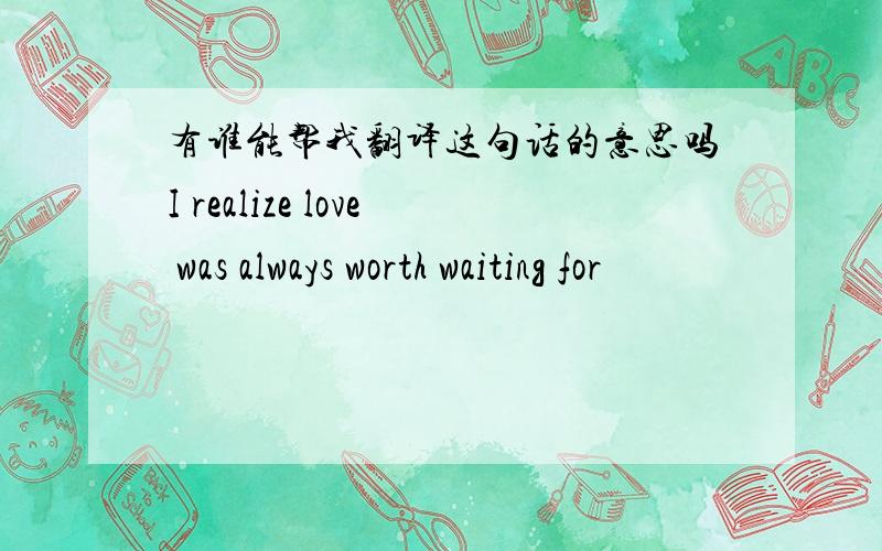 有谁能帮我翻译这句话的意思吗I realize love was always worth waiting for