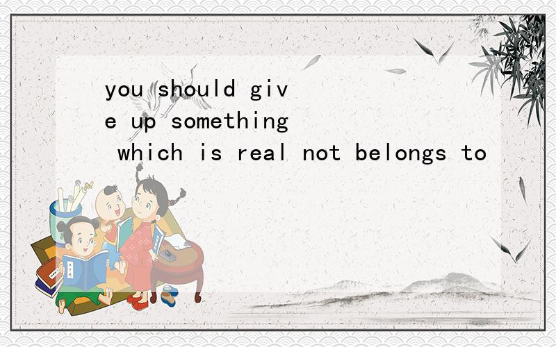 you should give up something which is real not belongs to