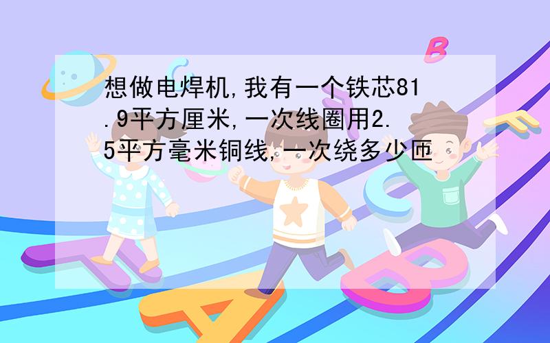 想做电焊机,我有一个铁芯81.9平方厘米,一次线圈用2.5平方毫米铜线,一次绕多少匝