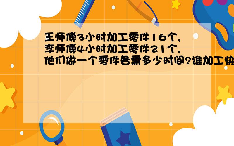 王师傅3小时加工零件16个,李师傅4小时加工零件21个,他们做一个零件各需多少时间?谁加工快?