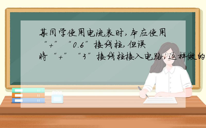 某同学使用电流表时,本应使用“+”“0.6”接线柱,但误将“+”“3”接线柱接入电路,这样做的结果是