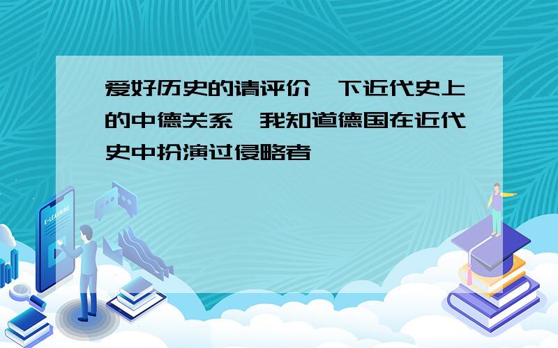 爱好历史的请评价一下近代史上的中德关系,我知道德国在近代史中扮演过侵略者