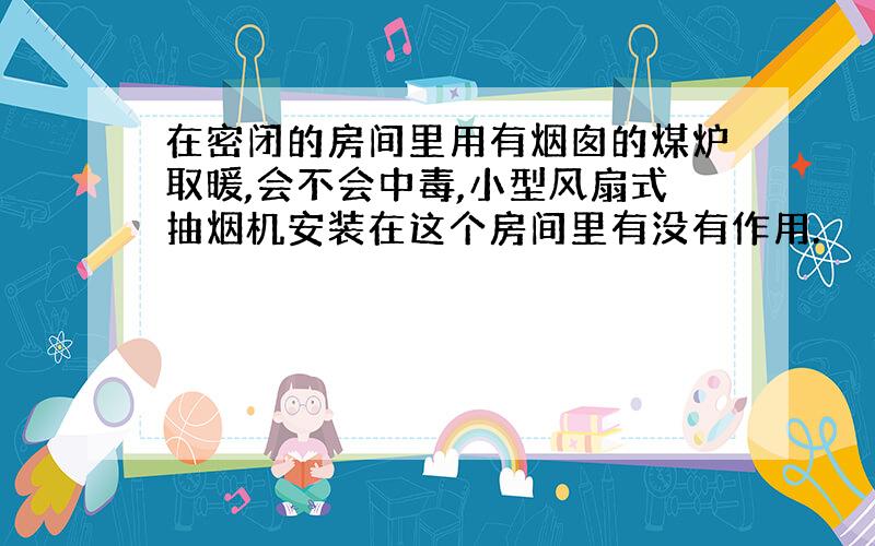 在密闭的房间里用有烟囱的煤炉取暖,会不会中毒,小型风扇式抽烟机安装在这个房间里有没有作用.