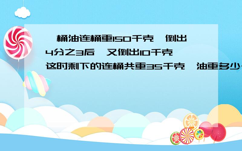 一桶油连桶重150千克,倒出4分之3后,又倒出10千克,这时剩下的连桶共重35千克,油重多少千克?