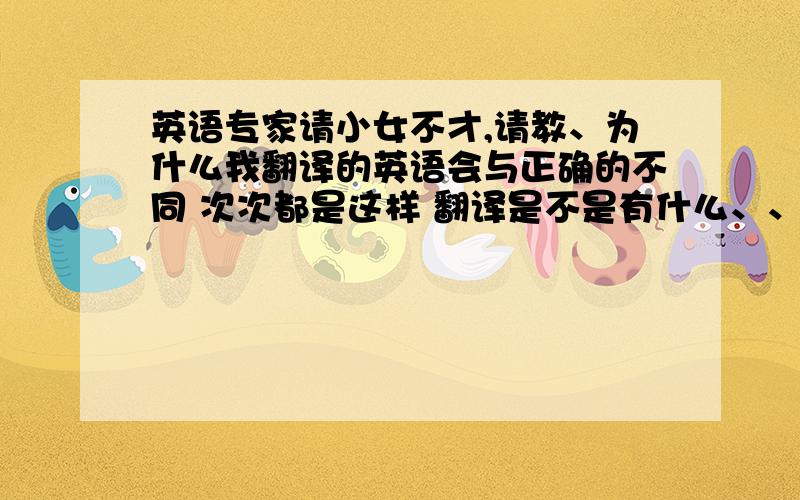 英语专家请小女不才,请教、为什么我翻译的英语会与正确的不同 次次都是这样 翻译是不是有什么、、比如i believe t