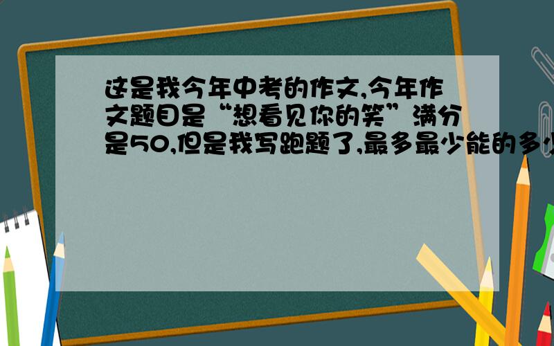 这是我今年中考的作文,今年作文题目是“想看见你的笑”满分是50,但是我写跑题了,最多最少能的多少分?