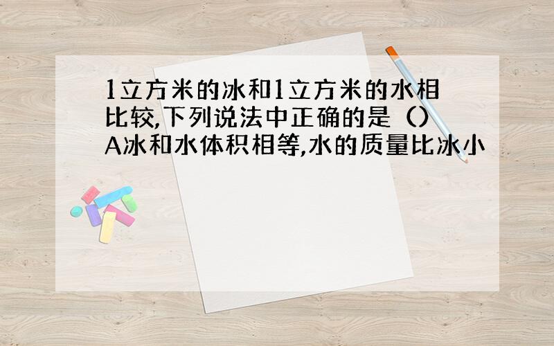 1立方米的冰和1立方米的水相比较,下列说法中正确的是（）A冰和水体积相等,水的质量比冰小