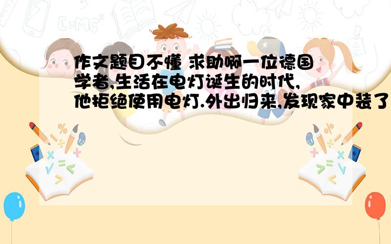 作文题目不懂 求助啊一位德国学者,生活在电灯诞生的时代,他拒绝使用电灯.外出归来,发现家中装了电灯,他大为生气,严禁家里