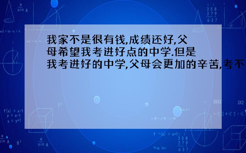 我家不是很有钱,成绩还好,父母希望我考进好点的中学.但是我考进好的中学,父母会更加的辛苦,考不进又怕会使父母上心 我该怎