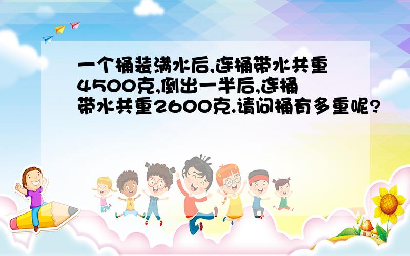 一个桶装满水后,连桶带水共重4500克,倒出一半后,连桶带水共重2600克.请问桶有多重呢?